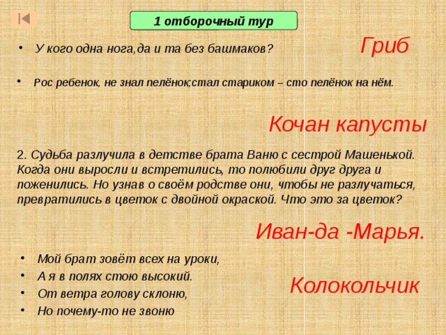 1 отборочный тур Гриб У кого одна нога,да и та без башмаков? Рос ребенок, не знал пелёнок;стал стариком – сто пелёнок на нём.  2. Судьба разлучила в детстве брата Ваню с сестрой Машенькой. Когда они выросли и встретились, то полюбили друг друга и поженились. Но узнав о своём родстве они, чтобы не разлучаться, превратились в цветок с двойной окраской. Что это за цветок?   Кочан капусты  В первом отборочном туре принимают участие все желающие. В отборочном туре 3 вопроса. Тот, кто первым отвечает на вопрос правильно, становится игроком основной части игры (т.е.входит в состав первой тройки игроков) Ответ: кактус. Он содержит много влаги и умирающие от жажды путешественники цедили воду из его стеблей. При ответе важно, чтобы отвечающий дал подробный ответ, а не ответил одним словом. Это поможет в том случае, если правильный ответ дали сразу несколько учащихся. Ответ: Иван-да-Марья Иван-да -Марья. Мой брат зовёт всех на уроки, А я в полях стою высокий. От ветра голову склоню, Но почему-то не звоню  Колокольчик  