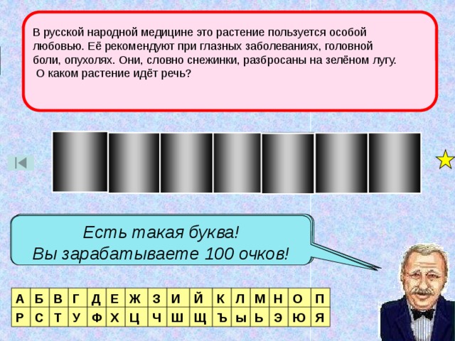 В русской народной медицине это растение пользуется особой любовью. Её рекомендуют при глазных заболеваниях, головной боли, опухолях. Они, словно снежинки, разбросаны на зелёном лугу.  О каком растение идёт речь? 1 тур О М Р А Ш К А Есть такая буква! Вы зарабатываете 40 очков! Нет такой буквы! Таких букв две! Вы зарабатываете 180 очков! Есть такая буква! Вы зарабатываете 100 очков! Й К И О М Н Л П А Ж Е Д Г В Б З Т У Р С Я Э Ь ы Ъ Щ Ш Ч Ц Х Ф Ю 