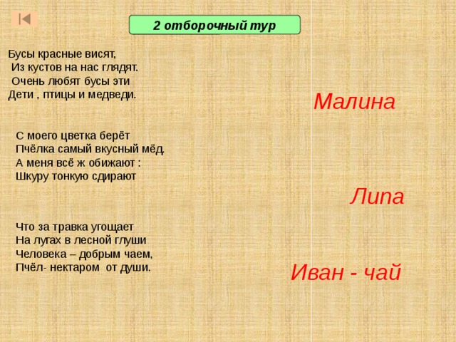 2 отборочный тур Бусы красные висят,  Из кустов на нас глядят.  Очень любят бусы эти Дети , птицы и медведи. Малина С моего цветка берёт Пчёлка самый вкусный мёд. А меня всё ж обижают : Шкуру тонкую сдирают Липа Что за травка угощает Ответ: жираф. Он легко дотянется до крыши двухэтажного дома  Ответ: китовая акула. Весит как 14 легковых автомобилей, 14 тонн. А в длину достигает 15 метров  Ответ: змеи и ящерицы. Они непрестанно, очень быстро высовывают и всовывают язык и таким образом «нюхают» землю и воздух. На лугах в лесной глуши Человека – добрым чаем, Пчёл- нектаром от души. Иван - чай  