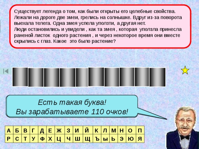 Существует легенда о том, как были открыты его целебные свойства. Лежали на дороге две змеи, грелись на солнышке. Вдруг из-за поворота выехала телега. Одна змея успела уползти, а другая нет. Люди остановились и увидели , как та змея , которая уползла принесла раненой листок одного растения , и через некоторое время они вместе скрылись с глаз. Какое это было растение? 2 тур О П О Ж Д Н Р О И К Есть такая буква! Вы зарабатываете 60 очков! Есть такая буква! Есть такая буква! Вы зарабатываете 110 очков! Вы зарабатываете 80 очков! Есть такая буква! Вы зарабатываете 50 очков! Таких букв три! Вы зарабатываете 160 очков! Нет такой буквы! Ж Е Д Г В О П Л З Н М А Б Й И К Ц Р С Т У Ф Х Ш Ч Щ Ъ Ь Э Ю Я ы 