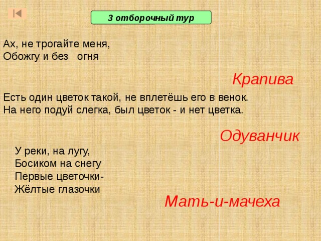 3 отборочный тур Ах, не трогайте меня, Обожгу и без огня Крапива Есть один цветок такой, не вплетёшь его в венок. На него подуй слегка, был цветок - и нет цветка.  Одуванчик У реки, на лугу, Босиком на снегу Первые цветочки- Жёлтые глазочки Ответ: жук-скарабей  Ответ: речной ил.. Они месили речную грязь босыми ногами, пока она не становилась вязкой. Потом в нее добавляли солому и измельченные камыши, делая грязь более плотной. Из этой массы формировали кирпичи и сушили их на солнце, чтобы они стали твердыми.  Ответ: сандалии. Их плели из тростника. Мать-и-мачеха  