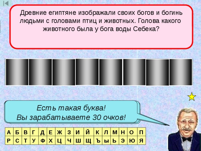Древние египтяне изображали своих богов и богинь людьми с головами птиц и животных. Голова какого животного была у бога воды Себека? 3 тур Б Й О В Е З О Р Есть такая буква! Вы зарабатываете 30 очков! Нет такой буквы! Есть такая буква! Вы зарабатываете 70 очков! Таких букв две! Вы зарабатываете 140 очков! Есть такая буква! Вы зарабатываете 100 очков! Есть такая буква! Вы зарабатываете 50 очков! Таких букв две! Вы зарабатываете 200 очков! А Б П В Г Д Е Ж З И Й К Л М Н О Р Я С Т У Ф Х Ц Ч Ш Щ Ъ ы Ь Э Ю  