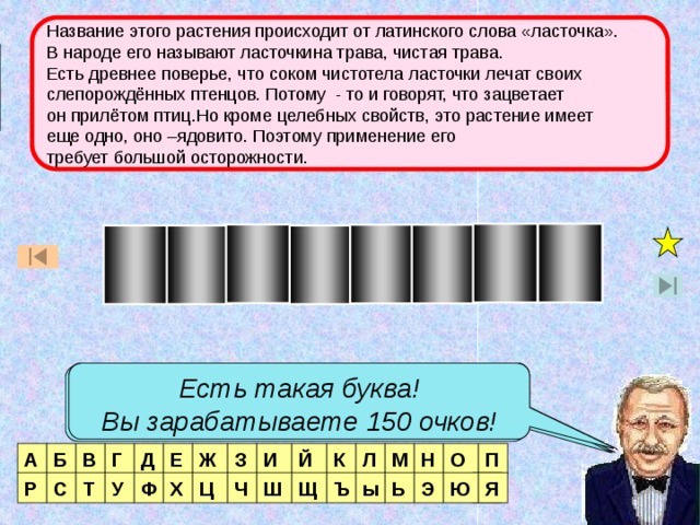 Название этого растения происходит от латинского слова «ласточка». В народе его называют ласточкина трава, чистая трава. Есть древнее поверье, что соком чистотела ласточки лечат своих слепорождённых птенцов. Потому - то и говорят, что зацветает он прилётом птиц.Но кроме целебных свойств, это растение имеет еще одно, оно –ядовито. Поэтому применение его требует большой осторожности. Игра  со зрителями Т О И Ч С Т Е Л Есть такая буква! Вы зарабатываете 50 очков! Есть такая буква! Вы зарабатываете 150 очков! Нет такой буквы! Есть две таких буквы! Вы зарабатываете 200 очков! А Б В Г Д Е Ж З И Й К Л М Н О П Р С Я Т У Ф Х Ц Ч Ш Щ Ъ ы Ь Э Я Ю  
