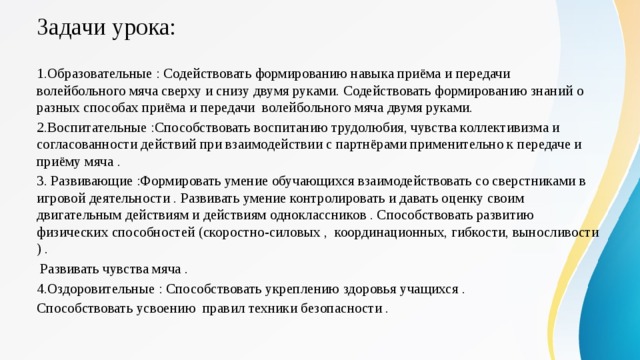 Задачи урока: 1.Образовательные : Содействовать формированию навыка приёма и передачи волейбольного мяча сверху и снизу двумя руками. Содействовать формированию знаний о разных способах приёма и передачи волейбольного мяча двумя руками. 2.Воспитательные :Способствовать воспитанию трудолюбия, чувства коллективизма и согласованности действий при взаимодействии с партнёрами применительно к передаче и приёму мяча . 3. Развивающие :Формировать умение обучающихся взаимодействовать со сверстниками в игровой деятельности . Развивать умение контролировать и давать оценку своим двигательным действиям и действиям одноклассников . Способствовать развитию физических способностей (скоростно-силовых , координационных, гибкости, выносливости ) .  Развивать чувства мяча . 4.Оздоровительные : Способствовать укреплению здоровья учащихся . Способствовать усвоению правил техники безопасности . 