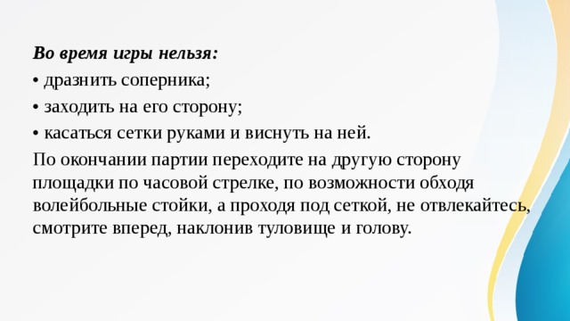 Во время игры нельзя: •  дразнить соперника; •  заходить на его сторону; •  касаться сетки руками и виснуть на ней. По окончании партии переходите на другую сторону площадки по часовой стрелке, по возможности обходя волейбольные стойки, а проходя под сеткой, не отвлекайтесь, смотрите вперед, наклонив туловище и голову. 