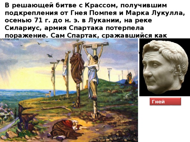 В решающей битве с Крассом, получившим подкрепления от Гнея Помпея и Марка Лукулла, осенью 71 г. до н. э. в Лукании, на реке Силариус, армия Спартака потерпела поражение. Сам Спартак, сражавшийся как простой легионер, пал на поле боя. К 63 г. последние очаги восстания были подавлены. Гней Помпей 