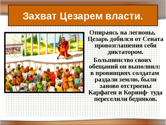 Захват Цезарем власти. Опираясь на легионы, Цезарь добился от Сената провозглашения себя диктатором. Большинство своих обещаний он выполнил: в провинциях солдатам раздали землю, были заново отстроены Карфаген и Коринф- туда переселили бедняков.  