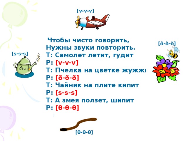 [v-v-v]   Чтобы чисто говорить,       Нужны звуки повторить.       T: Самолет летит, гудит        P: [v-v-v]         T: Пчелка на цветке жужжит        P: [ð-ð-ð]       T: Чайник на плите кипит       P: [s-s-s]        T: А змея ползет, шипит       P: [θ-θ-θ] [ð-ð-ð] [s-s-s]    [θ-θ-θ]  