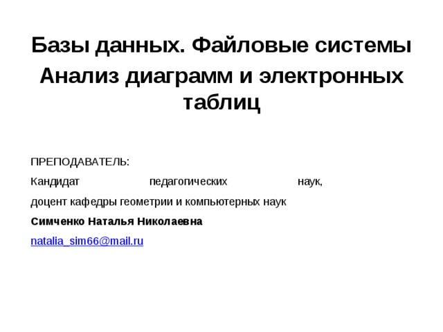 Базы данных. Файловые системы Анализ диаграмм и электронных таблиц ПРЕПОДАВАТЕЛЬ: Кандидат педагогических наук,  доцент кафедры геометрии и компьютерных наук Симченко Наталья Николаевна natalia_sim66@mail.ru  