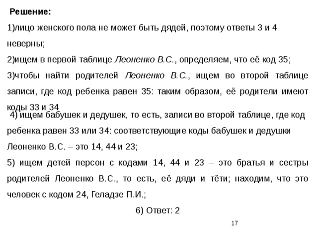  Решение: 1)лицо женского пола не может быть дядей, поэтому ответы 3 и 4 неверны; 2)ищем в первой таблице Леоненко В.С. , определяем, что её код 35; 3)чтобы найти родителей Леоненко В.С. , ищем во второй таблице записи, где код ребенка равен 35: таким образом, её родители имеют коды 33 и 34  4) ищем бабушек и дедушек, то есть, записи во второй таблице, где код ребенка равен 33 или 34: соответствующие коды бабушек и дедушки Леоненко В.С. – это 14, 44 и 23; 5) ищем детей персон с кодами 14, 44 и 23 – это братья и сестры родителей Леоненко В.С., то есть, её дяди и тёти; находим, что это человек с кодом 24, Геладзе П.И.; 6) Ответ: 2  