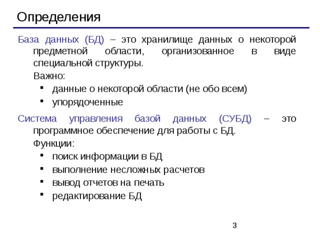 Определения База данных (БД) – это хранилище данных о некоторой предметной области, организованное в виде специальной структуры.  Важно: данные о некоторой области (не обо всем) упорядоченные данные о некоторой области (не обо всем) упорядоченные Система управления базой данных (СУБД) – это программное обеспечение для работы с БД.  Функции: поиск информации в БД выполнение несложных расчетов вывод отчетов на печать редактирование БД поиск информации в БД выполнение несложных расчетов вывод отчетов на печать редактирование БД   