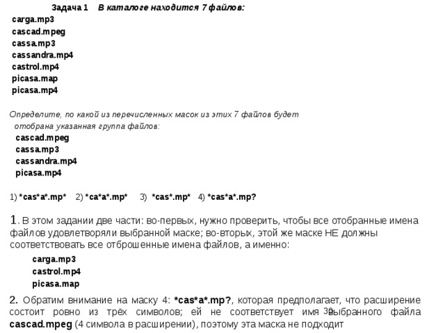  Задача 1 В каталоге находится 7 файлов: carga.mp3 cascad.mpeg cassa.mp3 cassandra.mp4 castrol.mp4 picasa.map picasa.mp4  Определите, по какой из перечисленных масок из этих 7 файлов будет  отобрана указанная группа файлов: cascad.mpeg cassa.mp3 cassandra.mp4 picasa.mp4 1) *cas*a*.mp* 2) *ca*a*.mp* 3) *cas*.mp* 4) *cas*a*.mp?  1 . В этом задании две части: во-первых, нужно проверить, чтобы все отобранные имена файлов удовлетворяли выбранной маске; во-вторых, этой же маске НЕ должны соответствовать все отброшенные имена файлов, а именно:  carga.mp3  castrol.mp4  picasa.map 2. Обратим внимание на маску 4: *cas*a*.mp? , которая предполагает, что расширение состоит ровно из трёх символов; ей не соответствует имя выбранного файла cascad.mpeg (4 символа в расширении), поэтому эта маска не подходит  