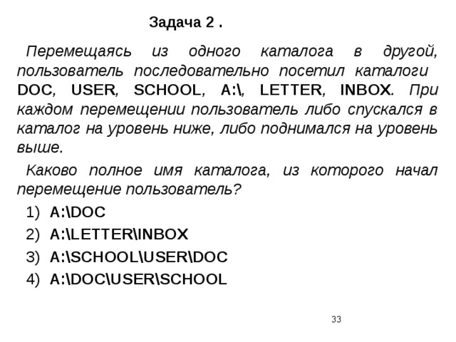 Задача 2 . Перемещаясь из одного каталога в другой, пользователь последовательно посетил каталоги DOC , USER , SCHOOL , A:\ , LETTER , INBOX . При каждом перемещении пользователь либо спускался в каталог на уровень ниже, либо поднимался на уровень выше. Каково полное имя каталога, из которого начал перемещение пользователь? 1) A:\DOC 2) A:\LETTER\INBOX 3) А:\SCHOOL\USER\DOC 4) А:\DOC\USER\SCHOOL  