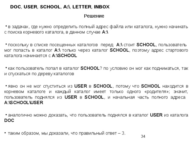 DOC , USER , SCHOOL , A:\ , LETTER , INBOX Решение в задачах, где нужно определить полный адрес файла или каталога, нужно начинать с поиска корневого каталога, в данном случае A:\ поскольку в списке посещенных каталогов перед A:\ стоит SCHOOL , пользователь мог попасть в каталог A:\ только через каталог SCHOOL , поэтому адрес стартового каталога начинается с A:\SCHOOL как пользователь попал в каталог SCHOOL ? по условию он мог как подниматься, так и спускаться по дереву каталогов явно он не мог спуститься из USER в SCHOOL , потому что SCHOOL находится в корневом каталоге и каждый каталог имеет только одного «родителя»; значит, пользователь поднялся из USER в SCHOOL , и начальная часть полного адреса А:\SCHOOL\USER аналогично можно доказать, что пользователь поднялся в каталог USER из каталога DOC таким образом, мы доказали, что правильный ответ – 3.  
