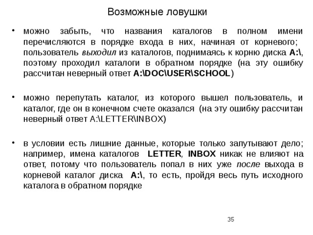 Возможные ловушки можно забыть, что названия каталогов в полном имени перечисляются в порядке входа в них, начиная от корневого; пользователь выходил из каталогов, поднимаясь к корню диска A:\ , поэтому проходил каталоги в обратном порядке (на эту ошибку рассчитан неверный ответ А:\DOC\USER\SCHOOL ) можно перепутать каталог, из которого вышел пользователь, и каталог, где он в конечном счете оказался (на эту ошибку рассчитан неверный ответ А:\LETTER\INBOX) в условии есть лишние данные, которые только запутывают дело; например, имена каталогов LETTER , INBOX никак не влияют на ответ, потому что пользователь попал в них уже после выхода в корневой каталог диска A:\ , то есть, пройдя весь путь исходного каталога в обратном порядке  