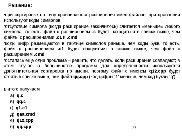 Решение: при сортировке по типу сравниваются расширения имен файлов, при сравнении используют коды символов отсутствие символа (когда расширение закончилось) считается «меньше» любого символа, то есть, файл с расширением .с будет находиться в списке выше, чем файлы с расширениями .c1 и .cmd коды цифр размещаются в таблице символов раньше, чем коды букв, то есть, файл с расширением .с1 будет находиться в списке выше, чем файл с расширением .сmd осталась еще одна проблема – решить, что делать, если расширения совпадают; в этом случае в большинстве программ для определенности используется дополнительная сортировка по имени, поэтому файл с именем q12.cpp будет стоять в списке выше, чем файл qq.cpp (код цифры ‘1' меньше, чем код буквы ‘q’) в итоге получаем  а) q.c  в) qq.c  г) q1.c1  д) qaa.cmd  е) q12.cpp  б) qq.cpp  