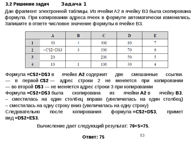 3.2 Решение задач Задача 1 Дан фрагмент электронной таблицы. Из ячейки A2 в ячейку B3 была скопирована формула. При копировании адреса ячеек в формуле автоматически изменились. Запишите в ответе числовое значение формулы в ячейке B3. Формула  =C$2+D$3  в ячейке  А2  содержит две смешанные ссылки.  — в первой  С$2  — адрес строки 2 не меняется при копировании  — во второй  D$3  — не меняется адрес строки 3 при копировании Формула  =C$2+D$3  была скопирована из ячейки  А2  в ячейку  B3 .  – сместилась на один столбец вправо (увеличилась на один столбец)  – сместилась на одну строку вниз (увеличилась на одну строку) Следовательно после копирования формула  =C$2+D$3 , примет вид  =D$2+E$3 . Вычисление дает следующий результат:  70+5=75 . Ответ: 75  