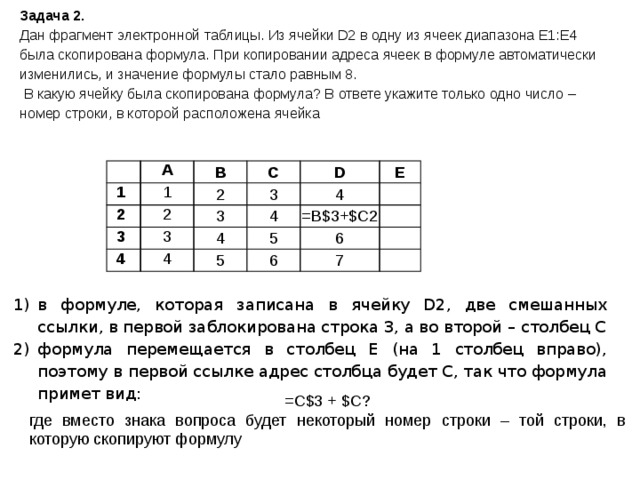 Задача 2. Дан фрагмент электронной таблицы. Из ячейки D2 в одну из ячеек диапазона E1:E4 была скопирована формула. При копировании адреса ячеек в формуле автоматически изменились, и значение формулы стало равным 8.  В какую ячейку была скопирована формула? В ответе укажите только одно число – номер строки, в которой расположена ячейка   1 А 1 В 2 2 2 3 С 3 3 D 4 3 Е 4 4 4 4 5   5 =B$3+$C2   6 6   7   в формуле, которая записана в ячейку D2, две смешанных ссылки, в первой заблокирована строка 3, а во второй – столбец C формула перемещается в столбец E (на 1 столбец вправо), поэтому в первой ссылке адрес столбца будет C, так что формула примет вид: =C$3 + $C? где вместо знака вопроса будет некоторый номер строки – той строки, в которую скопируют формулу 