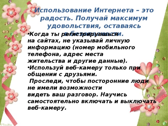 Использование Интернета – это радость. Получай максимум удовольствия, оставаясь в безопасности. Когда ты регистрируешься на сайтах, не указывай личную информацию (номер мобильного телефона, адрес места жительства и другие данные). Используй веб-камеру только при общении с друзьями.  Проследи, чтобы посторонние люди не имели возможности видеть ваш разговор. Научись самостоятельно включать и выключать веб-камеру. 