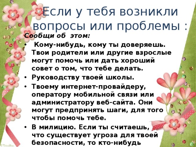 Если у тебя возникли вопросы или проблемы : Сообщи об  этом:  Кому-нибудь, кому ты доверяешь. Твои родители или другие взрослые могут помочь или дать хороший совет о том, что тебе делать. Руководству твоей школы.  Твоему интернет-провайдеру, оператору мобильной связи или администратору веб-сайта. Они могут предпринять шаги, для того чтобы помочь тебе. В милицию. Если ты считаешь, что существует угроза для твоей безопасности, то кто-нибудь из взрослых, либо ты сам должен обратиться в  правоохранительные органы. 