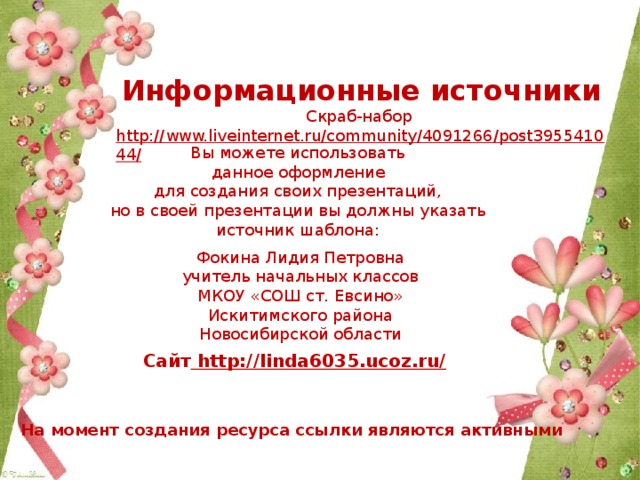 Информационные источники Скраб-набор http://www.liveinternet.ru/community/4091266/post395541044/  Вы можете использовать данное оформление для создания своих презентаций, но в своей презентации вы должны указать источник шаблона: Фокина Лидия Петровна учитель начальных классов МКОУ «СОШ ст. Евсино» Искитимского района Новосибирской области Сайт http://linda6035.ucoz.ru/  На момент создания ресурса ссылки являются активными 