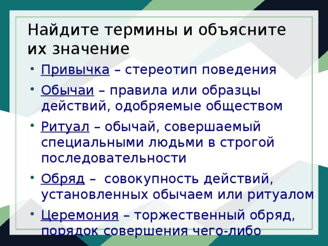 Найдите термины и объясните их значение Привычка – стереотип поведения Обычаи – правила или образцы действий, одобряемые обществом Ритуал – обычай, совершаемый специальными людьми в строгой последовательности Обряд – совокупность действий, установленных обычаем или ритуалом Церемония – торжественный обряд, порядок совершения чего-либо 
