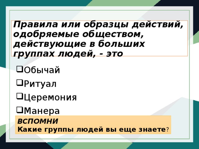 Правила или образцы действий, одобряемые обществом, действующие в больших группах людей, - это Обычай Ритуал Церемония Манера ВСПОМНИ Какие группы людей вы еще знаете ? 