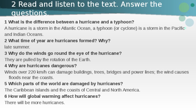 2 Read and listen to the text. Answer the questions. 1 What is the difference between a hurricane and a typhoon? A hurricane is a storm in the Atlantic Ocean, a typhoon (or cyclone) is a storm in the Pacific and Indian Oceans. 2 What time of year are hurricanes formed? Why? late summer. 3 Why do the winds go round the eye of the hurricane? They are pulled by the rotation of the Earth. 4 Why are hurricanes dangerous? Winds over 220 km/h can damage buildings, trees, bridges and power lines; the wind causes floods near the coasts. 5 Which parts of the world are damaged by hurricanes? The Caribbean islands and the coasts of Central and North America. 6 How will global warming affect hurricanes? There will be more hurricanes. 