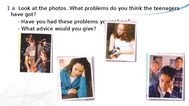 1 a  Look at the photos. What problems do you think the teenagers have got?   - Have you had these problems yourselves?   - What advice would you give? 