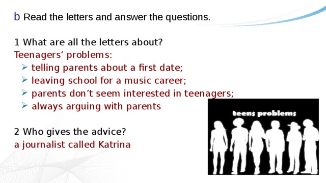 b Read the letters and answer the questions. 1 What are all the letters about? Teenagers‘ problems: telling parents about a first date; leaving school for a music career; parents don’t seem interested in teenagers; always arguing with parents 2 Who gives the advice? a journalist called Katrina 