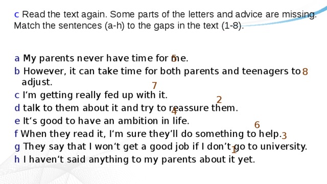 c Read the text again. Some parts of the letters and advice are missing. Match the sentences (a-h) to the gaps in the text (1-8). 5 a My parents never have time for me. b However, it can take time for both parents and teenagers to adjust. c I‘m getting really fed up with it. d talk to them about it and try to reassure them. e It‘s good to have an ambition in life. f When they read it, I‘m sure they’ll do something to help. g They say that I won‘t get a good job if I don’t go to university. h I haven‘t said anything to my parents about it yet. 8 7 2 4 6 3 1 