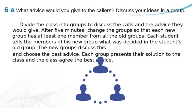 6 a  What advice would you give to the callers? Discuss your ideas in a group.    Divide the class into groups to discuss the calls and the advice they would give. After five minutes, change the groups so that each new group has at least one member from all the old groups. Each student tells the members of his new group what was decided in the student‘s old group. The new groups discuss this  and choose the best advice. Each group presents their solution to the class and the class agree the best advice. 
