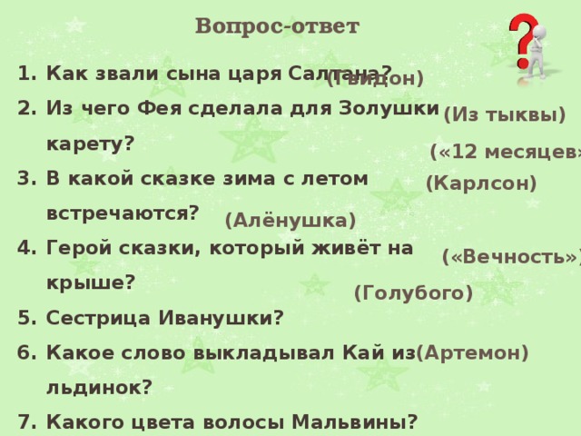 Вопрос-ответ Как звали сына царя Салтана?  Из чего Фея сделала для Золушки карету? В какой сказке зима с летом встречаются?  Герой сказки, который живёт на крыше? Сестрица Иванушки?  Какое слово выкладывал Кай из льдинок? Какого цвета волосы Мальвины?  Кличка пуделя в сказке «Приключения Буратино»?   (Гвидон)   (Из тыквы)  («12 месяцев»)   (Карлсон) (Алёнушка)   («Вечность»)  (Голубого) (Артемон) 