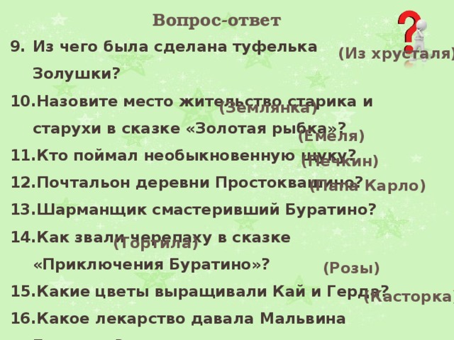 Вопрос-ответ Из чего была сделана туфелька Золушки?  Назовите место жительство старика и старухи в сказке «Золотая рыбка»? Кто поймал необыкновенную щуку?  Почтальон деревни Простоквашино?  Шарманщик смастеривший Буратино?  Как звали черепаху в сказке «Приключения Буратино»?  Какие цветы выращивали Кай и Герда? Какое лекарство давала Мальвина Буратино?  (Из хрусталя)  (Землянка)  (Емеля)  (Печкин)  (Папа Карло) (Тортила)   (Розы)   (Касторка) 