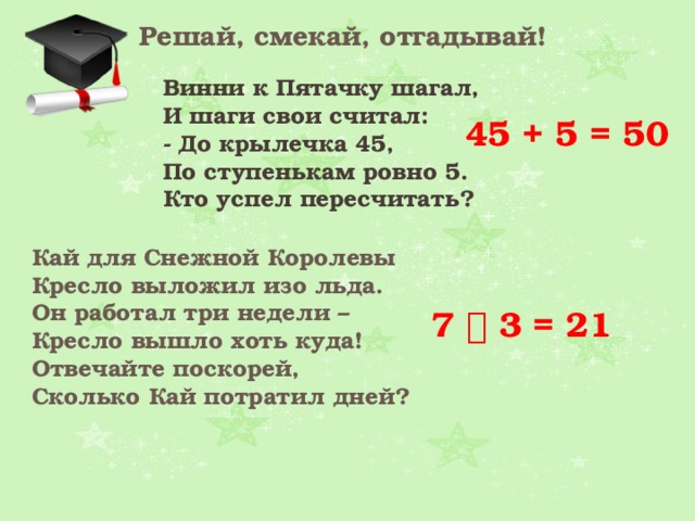 Решай, смекай, отгадывай! Винни к Пятачку шагал,  И шаги свои считал:  - До крылечка 45,  По ступенькам ровно 5.  Кто успел пересчитать? 45 + 5 = 50 Кай для Снежной Королевы  Кресло выложил изо льда.  Он работал три недели –   Кресло вышло хоть куда!  Отвечайте поскорей,  Сколько Кай потратил дней?  7  3 = 21 