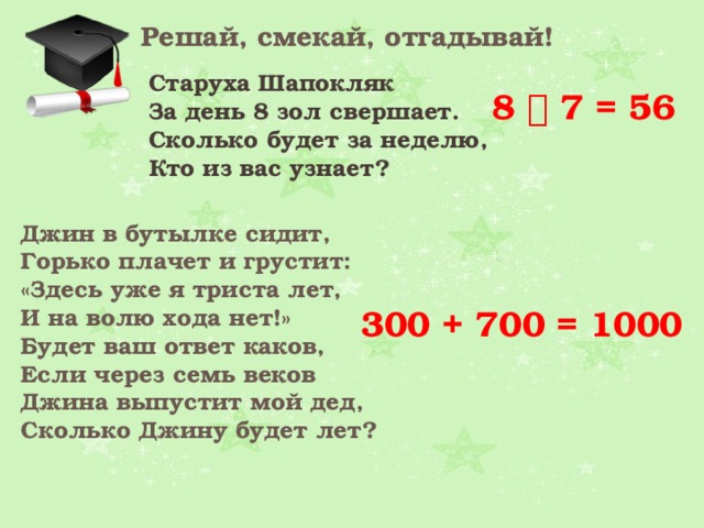 Решай, смекай, отгадывай! Старуха Шапокляк За день 8 зол свершает.  Сколько будет за неделю,  Кто из вас узнает?  8  7 = 56 Джин в бутылке сидит,  Горько плачет и грустит:  «Здесь уже я триста лет,  И на волю хода нет!»  Будет ваш ответ каков,  Если через семь веков  Джина выпустит мой дед,  Сколько Джину будет лет?  300 + 700 = 1000 