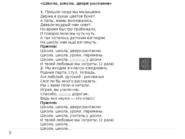 «Школа, школа, двери распахни»   1 . Пришли сюда мы малышами,  Держа в руках цветов букет.  А папы, мамы волновались,  Давали мудрый нам совет. Но время быстро пробежало,  И повзрослели мы чуть-чуть.  А так хотелось детским взглядом  На школу нам ещё взглянуть. Припев: Школа, школа, двери распахни.  Школа, школа, уроки, перемены.  Школа, школа,  учитель  у доски.  И твоей любовью мы согреты. (2 раза) 2 . Мы входим в классы ежедневно.  Родная парта, стул, тетрадь,  Английский, русский , рисованье  Смогли бы много рассказать. Мы с вами пели и читали,  Играя, вы учили нас.  Спасибо,  школа  дорогая.  Ведь все науки — это класс! Припев: Школа, школа, двери распахни.  Школа, школа, уроки, перемены.  Школа, школа, учитель у доски.  И твоей любовью мы согреты. (2 раза) Школа, школа…  Школа, школа…   