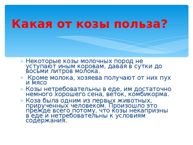 Какая от козы польза? Некоторые козы молочных пород не уступают иным коровам, давая в сутки до восьми литров молока.  Кроме молока, хозяева получают от них пух и мясо Козы нетребовательны в еде, им достаточно немного хорошего сена, веток, комбикорма. Коза была одним из первых животных, прирученных человеком. Произошло это прежде всего потому, что козы некапризны в еде и нетребовательны к условиям содержания. 