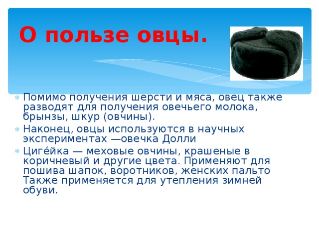 О пользе овцы. Помимо получения шерсти и мяса, овец также разводят для получения овечьего молока, брынзы, шкур (овчины). Наконец, овцы используются в научных экспериментах —овечка Долли Циге́йка — меховые овчины, крашеные в коричневый и другие цвета. Применяют для пошива шапок, воротников, женских пальто Также применяется для утепления зимней обуви.  