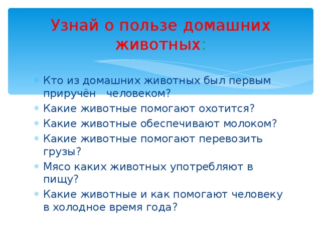 Узнай о пользе домашних животных : Кто из домашних животных был первым приручён человеком? Какие животные помогают охотится? Какие животные обеспечивают молоком? Какие животные помогают перевозить грузы? Мясо каких животных употребляют в пищу? Какие животные и как помогают человеку в холодное время года?    