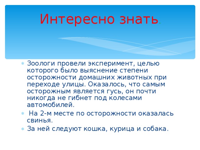 Интересно знать . Зоологи провели эксперимент, целью которого было выяснение степени осторожности домашних животных при переходе улицы. Оказалось, что самым осторожным является гусь, он почти никогда не гибнет под колесами автомобилей.  На 2-м месте по осторожности оказалась свинья. За ней следуют кошка, курица и собака. 