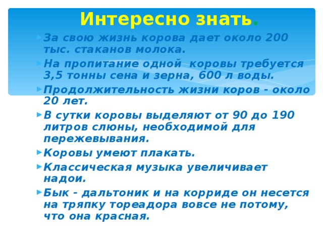 Интересно  знать . За свою жизнь корова дает около 200 тыс. стаканов молока. На пропитание одной коровы требуется 3,5 тонны сена и зерна, 600 л воды. Продолжительность жизни коров - около 20 лет. В сутки коровы выделяют от 90 до 190 литров слюны, необходимой для пережевывания. Коровы умеют плакать. Классическая музыка увеличивает надои. Бык - дальтоник и на корриде он несется на тряпку тореадора вовсе не потому, что она красная.   