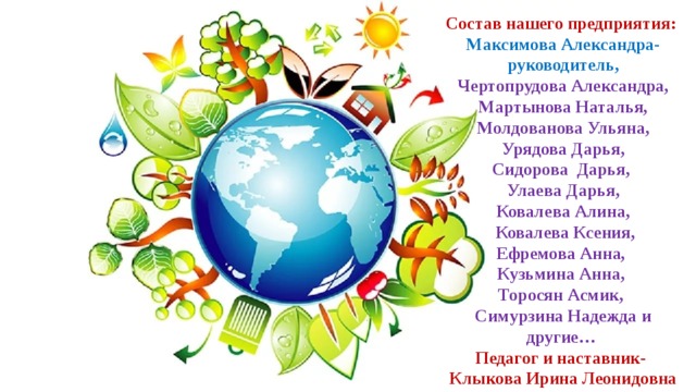 Состав нашего предприятия: Максимова Александра-руководитель, Чертопрудова Александра, Мартынова Наталья, Молдованова Ульяна, Урядова Дарья, Сидорова Дарья, Улаева Дарья, Ковалева Алина,  Ковалева Ксения, Ефремова Анна, Кузьмина Анна, Торосян Асмик, Симурзина Надежда  и другие… Педагог и наставник- Клыкова Ирина Леонидовна 