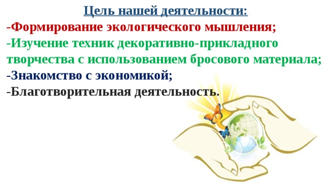 Цель нашей деятельности: -Формирование экологического мышления; -Изучение техник декоративно-прикладного творчества с использованием бросового материала; -Знакомство с экономикой; -Благотворительная деятельность.  