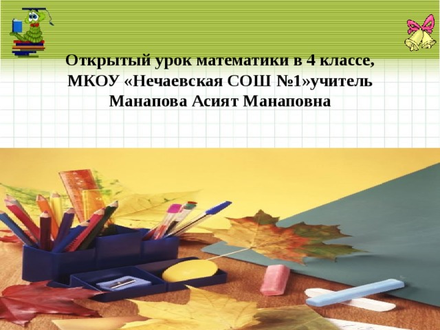 Открытый урок математики в 4 классе, МКОУ «Нечаевская СОШ №1»учитель Манапова Асият Манаповна 