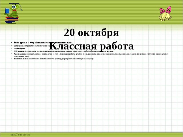20 октября  Классная работа   Тема урока: « Отработка математических навыков». Цель урока : Отработать математические навыки. Задачи урока :  Обучающие : формировать умение решать задачи на движение, навыки устного счета, действий с многозначными числами. Развивающие : повышать интерес к математике за счет активизации работы детей на уроке, развивать логическое мышление, память, внимание, расширять кругозор, углублять знания детей об окружающем мире. Воспитательные : воспитывать коммуникативную культуру, формировать объективную самооценку.     