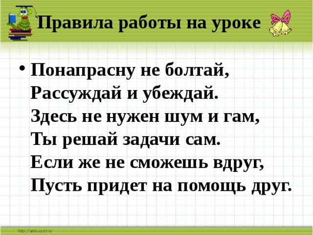 Правила работы на уроке Понапрасну не болтай,  Рассуждай и убеждай.  Здесь не нужен шум и гам,  Ты решай задачи сам.  Если же не сможешь вдруг,  Пусть придет на помощь друг. 