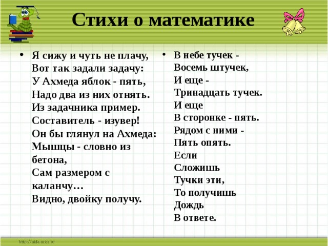 Стихи о математике В небе тучек -  Восемь штучек,  И еще -  Тринадцать тучек.  И еще  В сторонке - пять.  Рядом с ними -  Пять опять.  Если  Сложишь  Тучки эти,  То получишь  Дождь  В ответе.   Я сижу и чуть не плачу,  Вот так задали задачу:  У Ахмеда яблок - пять,  Надо два из них отнять.  Из задачника пример.  Составитель - изувер!  Он бы глянул на Ахмеда:  Мышцы - словно из бетона,  Сам размером с каланчу…  Видно, двойку получу.   