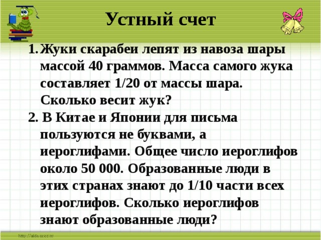 Устный счет Жуки скарабеи лепят из навоза шары массой 40 граммов. Масса самого жука составляет 1/20 от массы шара. Сколько весит жук? 2. В Китае и Японии для письма пользуются не буквами, а иероглифами. Общее число иероглифов около 50 000. Образованные люди в этих странах знают до 1/10 части всех иероглифов. Сколько иероглифов знают образованные люди?   