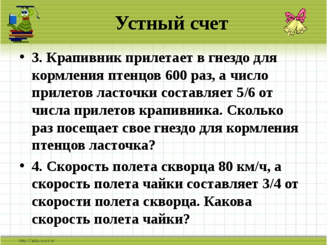 Устный счет 3. Крапивник прилетает в гнездо для кормления птенцов 600 раз, а число прилетов ласточки составляет 5/6 от числа прилетов крапивника. Сколько раз посещает свое гнездо для кормления птенцов ласточка? 4. Скорость полета скворца 80 км/ч, а скорость полета чайки составляет 3/4 от скорости полета скворца. Какова скорость полета чайки? 